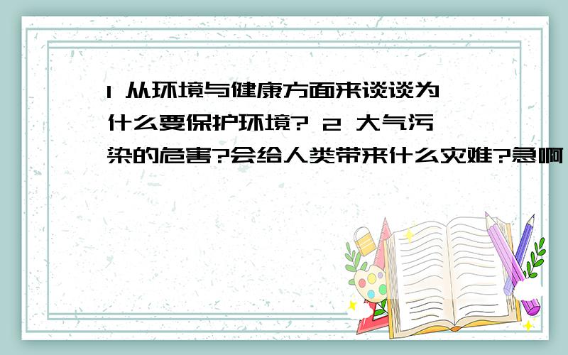 1 从环境与健康方面来谈谈为什么要保护环境? 2 大气污染的危害?会给人类带来什么灾难?急啊,请亲们在17号六点前给我答案好不好?