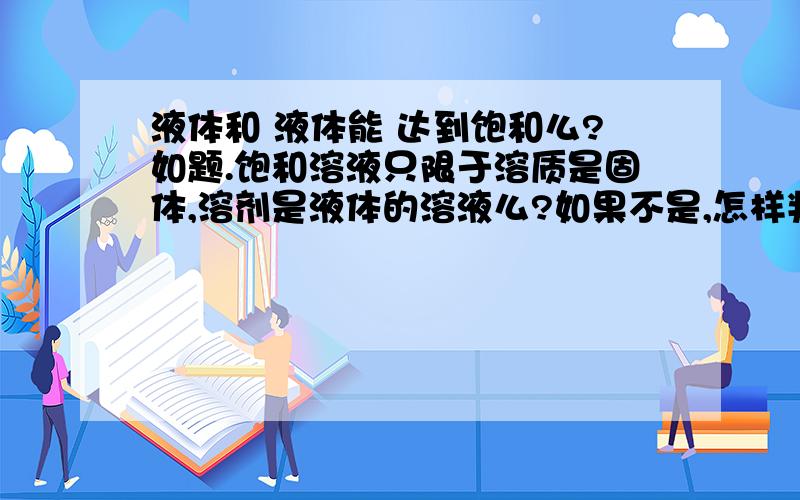 液体和 液体能 达到饱和么?如题.饱和溶液只限于溶质是固体,溶剂是液体的溶液么?如果不是,怎样判定液体和液体达到饱和?饱和溶液中溶质和溶剂有什么限制么?先谢谢回答问题的热心人