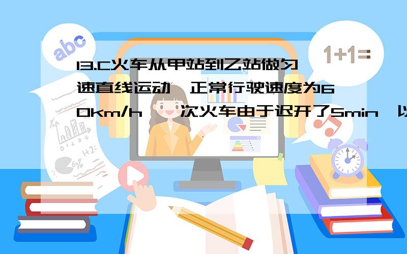 13.C火车从甲站到乙站做匀速直线运动,正常行驶速度为60km/h,一次火车由于迟开了5min,以72km/h的速度做匀速直线运动才刚好正点到达乙站求:(1)甲、乙两站之间的距离(2)做出火车的v-t图象.(以正