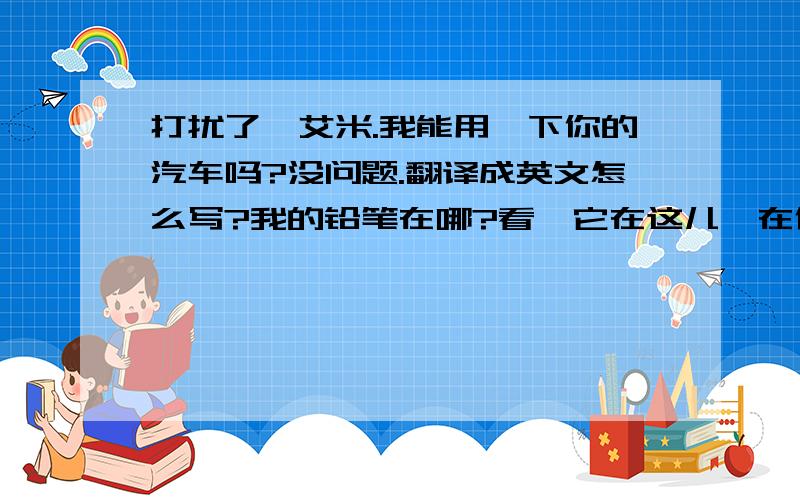 打扰了,艾米.我能用一下你的汽车吗?没问题.翻译成英文怎么写?我的铅笔在哪?看,它在这儿,在你的书下面.翻译成英文怎么写?