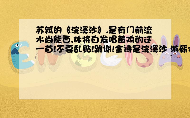 苏轼的《浣溪沙》.是有门前流水尚能西,休将白发唱黄鸡的这一首!不要乱贴!跪谢!全诗是浣溪沙 游蕲水清泉寺.寺临兰溪,溪水西流苏轼 山下兰芽短浸溪,松间沙路净无泥.萧萧暮雨子规啼.谁道