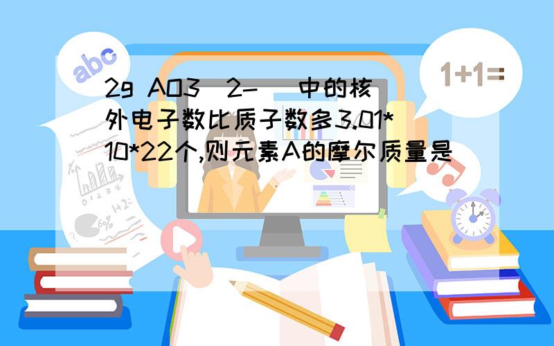 2g AO3（2-） 中的核外电子数比质子数多3.01*10*22个,则元素A的摩尔质量是
