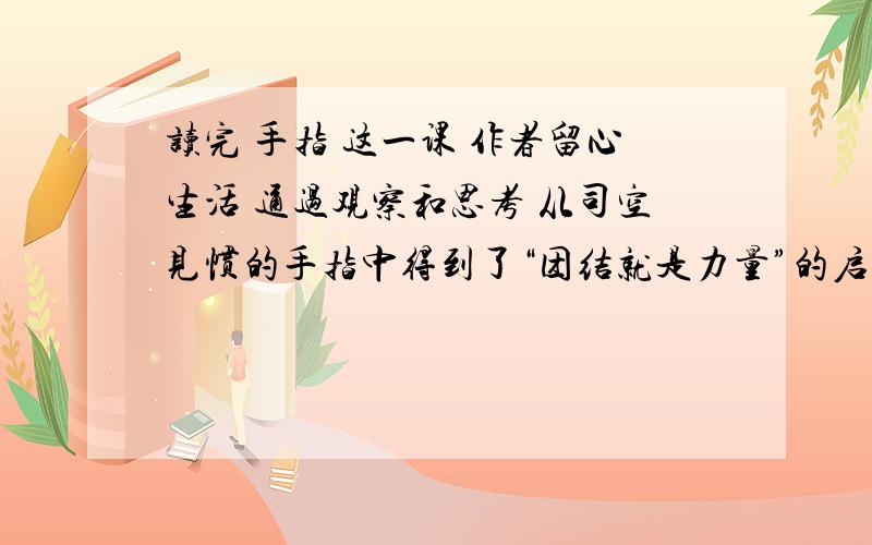 读完 手指 这一课 作者留心生活 通过观察和思考 从司空见惯的手指中得到了“团结就是力量”的启示 你能从些身边的事物中获得某种启示呢?（写一篇300到400的作文）