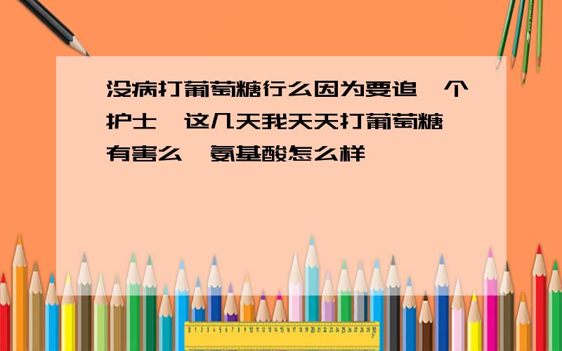 没病打葡萄糖行么因为要追一个护士,这几天我天天打葡萄糖,有害么,氨基酸怎么样