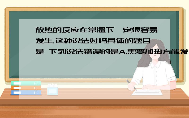 放热的反应在常温下一定很容易发生.这种说法对吗具体的题目是 下列说法错误的是A.需要加热方能发生的反应一定是吸热反应B.放热的反应在常温下一定很容易发生C.反应是放热还是吸热必