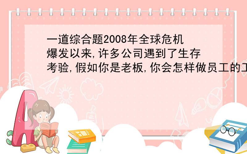 一道综合题2008年全球危机爆发以来,许多公司遇到了生存考验,假如你是老板,你会怎样做员工的工作?倾斜一段演讲（150字左右）