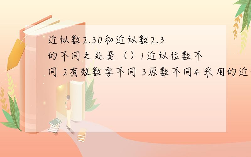 近似数2.30和近似数2.3的不同之处是（）1近似位数不同 2有效数字不同 3原数不同4 采用的近似方法不同A 1234.   B 12.      C 34.     D 123.