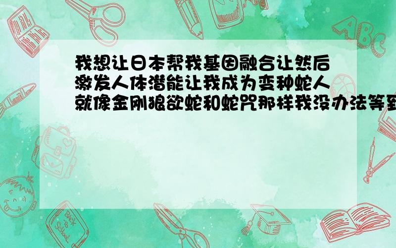 我想让日本帮我基因融合让然后激发人体潜能让我成为变种蛇人就像金刚狼欲蛇和蛇咒那样我没办法等到2045年我要现在日本政府帮我成为变种蛇人25米长的变种有着剧毒的体型跟太攀蛇和绿