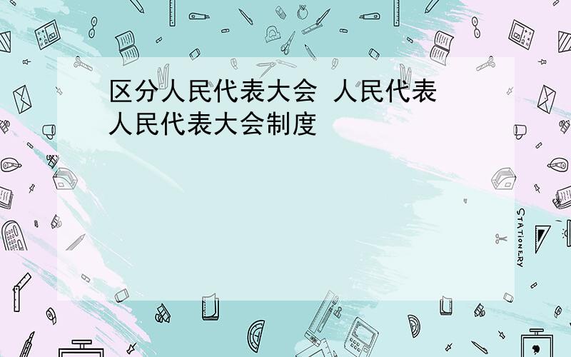 区分人民代表大会 人民代表 人民代表大会制度