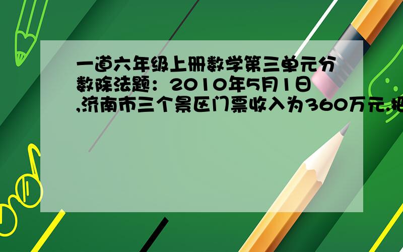 一道六年级上册数学第三单元分数除法题：2010年5月1日,济南市三个景区门票收入为360万元.把下面表填写完整.  按门票收入顺序 景区 占三个景区总收入的几分之几 门票（收入万元） 一 九顶