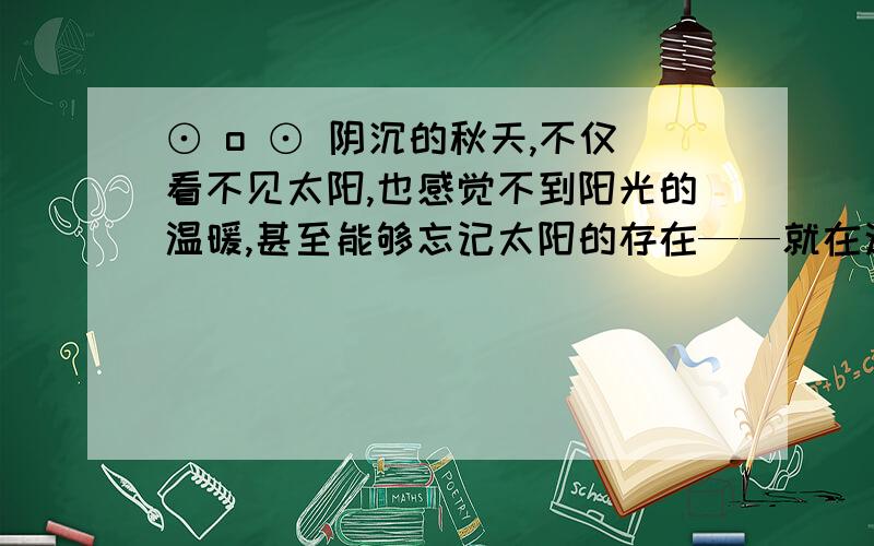 ⊙ o ⊙ 阴沉的秋天,不仅看不见太阳,也感觉不到阳光的温暖,甚至能够忘记太阳的存在——就在这样的秋天里,我曾不止一次在树林里迷过路.当你已经远离了大路,又身心疲惫找不到小路时,你