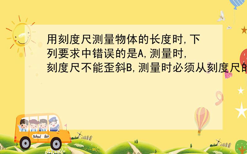 用刻度尺测量物体的长度时,下列要求中错误的是A,测量时,刻度尺不能歪斜B,测量时必须从刻度尺的左端量起C读数时,视线应垂直于刻度尺D记录测量结果时,必须在数字后注明单位