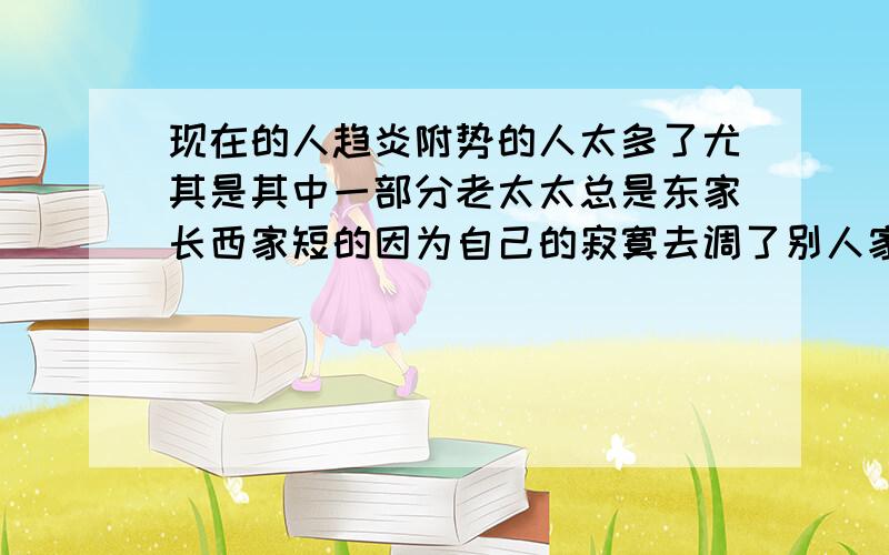 现在的人趋炎附势的人太多了尤其是其中一部分老太太总是东家长西家短的因为自己的寂寞去调了别人家是非有时还叫孩子说真是太令人气愤了 啥时能清静呢 不平者