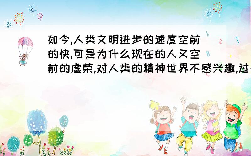 如今,人类文明进步的速度空前的快,可是为什么现在的人又空前的虚荣,对人类的精神世界不感兴趣,过去潜心学问的大人物,包括一些普通人都是很多的.