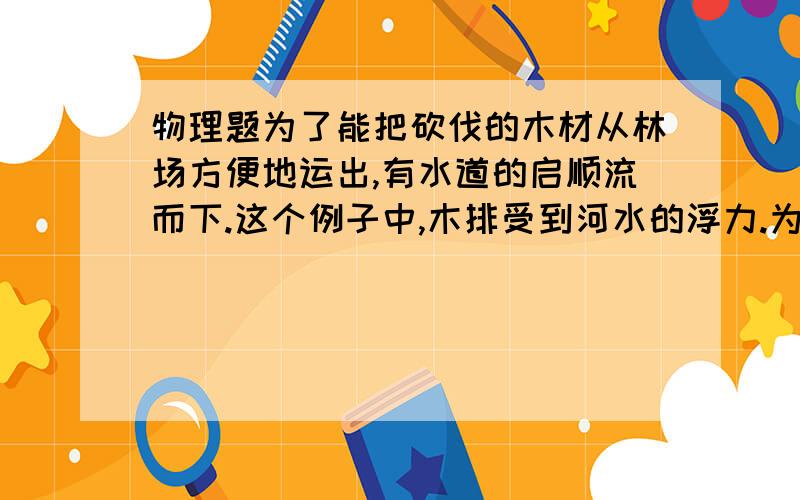 物理题为了能把砍伐的木材从林场方便地运出,有水道的启顺流而下.这个例子中,木排受到河水的浮力.为了能把砍伐的木材从林场方便地运出,有水道的启顺流而下.这个例子中,木排受到河水的