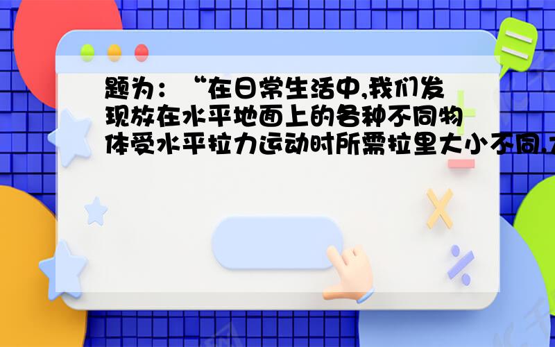 题为：“在日常生活中,我们发现放在水平地面上的各种不同物体受水平拉力运动时所需拉里大小不同.大家猜测拉力大小可能与物体对地面的压力、物体与地面的接触面积、物体与地面接触