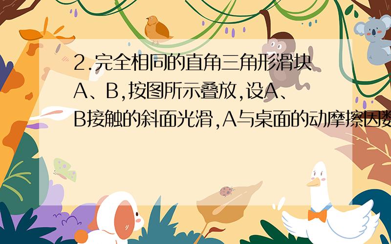 2.完全相同的直角三角形滑块A、B,按图所示叠放,设A、B接触的斜面光滑,A与桌面的动摩擦因数为μ．现在B上作用一水平推力F,恰好使A、B一起在桌面上匀速运动,且A、B保持相对静止,则A与桌面的