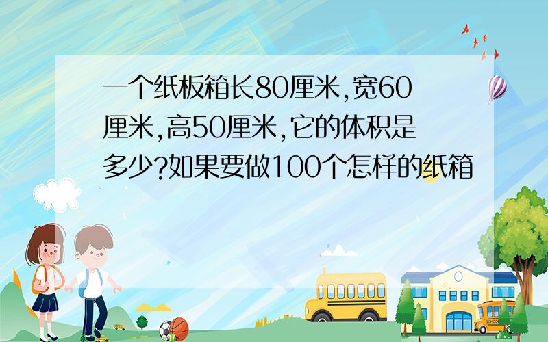 一个纸板箱长80厘米,宽60厘米,高50厘米,它的体积是多少?如果要做100个怎样的纸箱