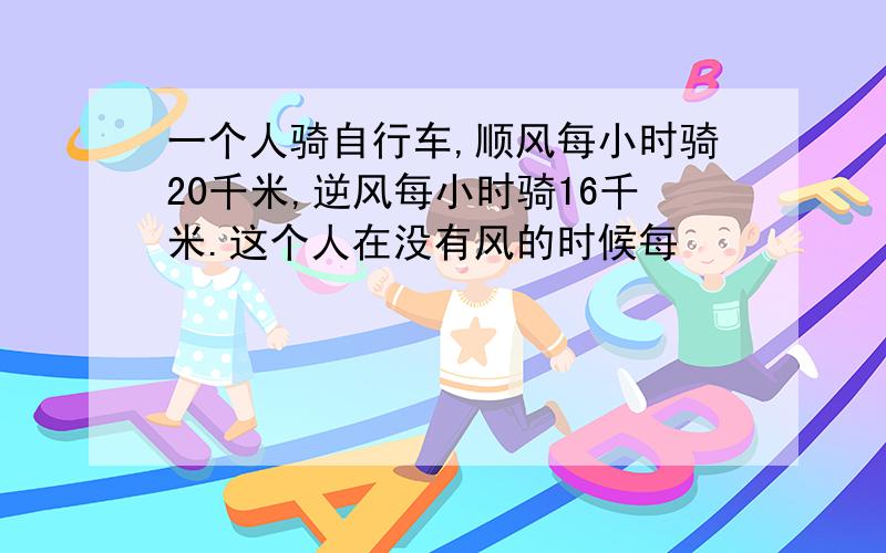 一个人骑自行车,顺风每小时骑20千米,逆风每小时骑16千米.这个人在没有风的时候每