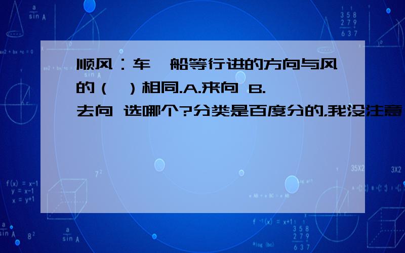 顺风：车,船等行进的方向与风的（ ）相同.A.来向 B.去向 选哪个?分类是百度分的，我没注意