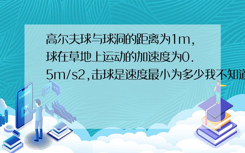 高尔夫球与球洞的距离为1m,球在草地上运动的加速度为0.5m/s2,击球是速度最小为多少我不知道这里的加速度是正的负的,正的好象没法做,