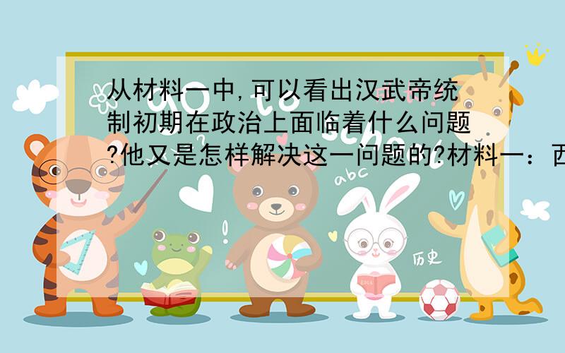 从材料一中,可以看出汉武帝统制初期在政治上面临着什么问题?他又是怎样解决这一问题的?材料一：西汉主父偃上（汉武帝）曰：“今诸侯或建城数十,地方千里.······合纵,以逆京师（反