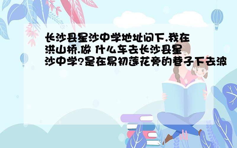 长沙县星沙中学地址问下.我在洪山桥.做 什么车去长沙县星沙中学?是在易初莲花旁的巷子下去波