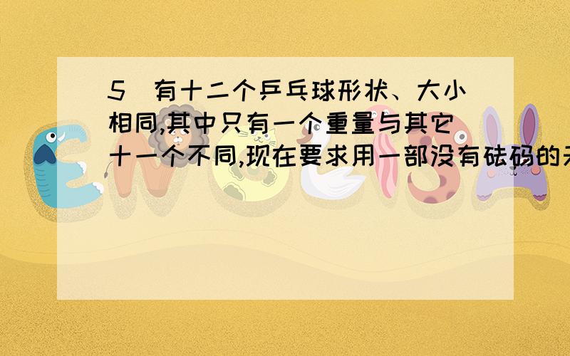 5）有十二个乒乓球形状、大小相同,其中只有一个重量与其它十一个不同,现在要求用一部没有砝码的天秤称三次,将那个重量异常的球找出来,并且知道它比其它十一个球较重还是较轻.如果有