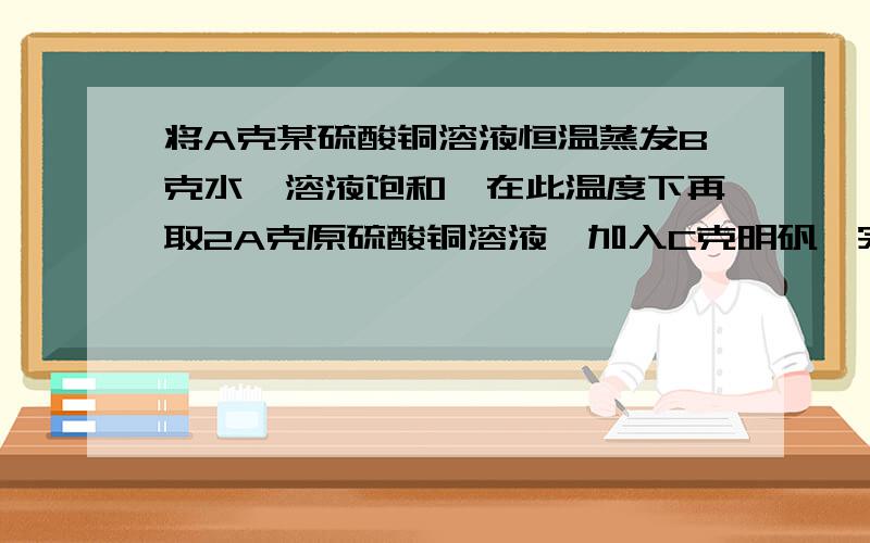 将A克某硫酸铜溶液恒温蒸发B克水,溶液饱和,在此温度下再取2A克原硫酸铜溶液,加入C克明矾,完全溶解后形成饱和溶液 求该温度下硫酸铜的溶解度