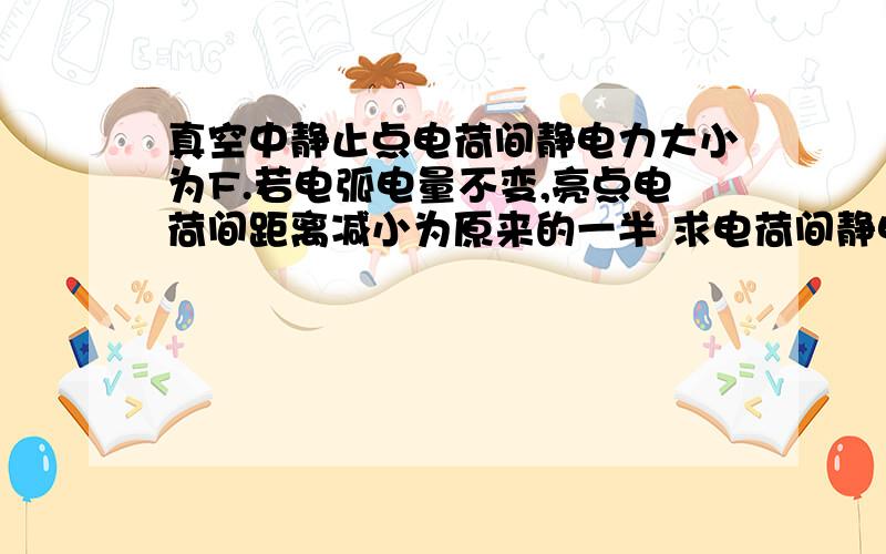 真空中静止点电荷间静电力大小为F.若电弧电量不变,亮点电荷间距离减小为原来的一半 求电荷间静电力大小