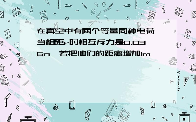 在真空中有两个等量同种电荷,当相距r时相互斥力是0.036n,若把他们的距离增加1m