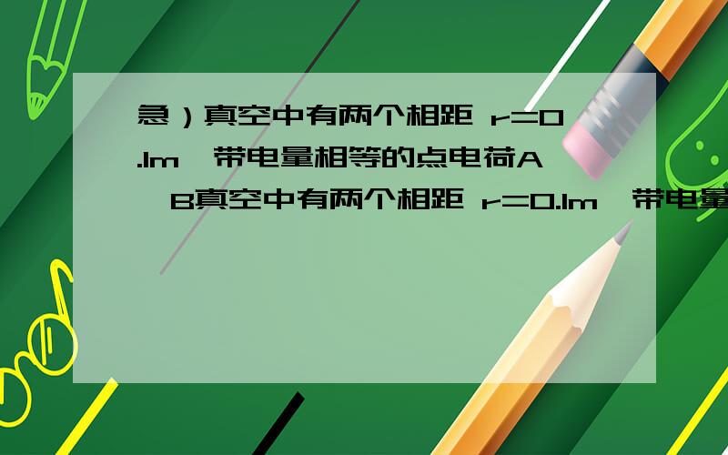 急）真空中有两个相距 r=0.1m、带电量相等的点电荷A、B真空中有两个相距 r=0.1m、带电量相等的点电荷A、B,它们间的静电斥力大小为3.6*10^-4N.(1)求每个点电荷的带电量；(2)在AB连线上有一点的