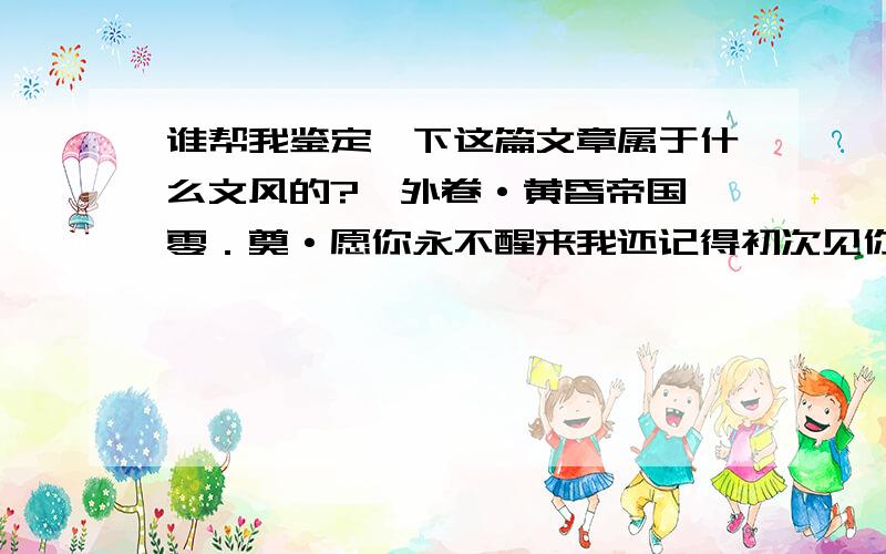 谁帮我鉴定一下这篇文章属于什么文风的?《外卷·黄昏帝国》零．奠·愿你永不醒来我还记得初次见你的时候,你是花丛中的小天使.那时我想,但愿你能在这样的花丛中睡去.我是说你睡去啊,我