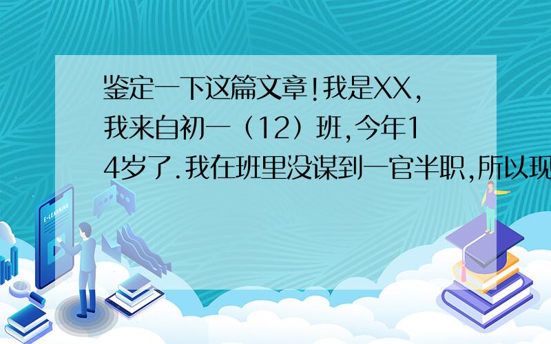 鉴定一下这篇文章!我是XX,我来自初一（12）班,今年14岁了.我在班里没谋到一官半职,所以现在,我来咱们学生会来谋职业做贡献了!我是一个活泼向上的男孩,我的兴趣很广；电脑游戏,体育运动,