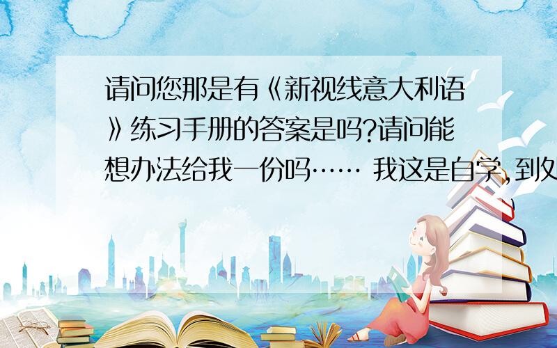 请问您那是有《新视线意大利语》练习手册的答案是吗?请问能想办法给我一份吗…… 我这是自学,到处找不到答案,根本不知道自己做的题目是对还是错……纠结,真是尴尬……!