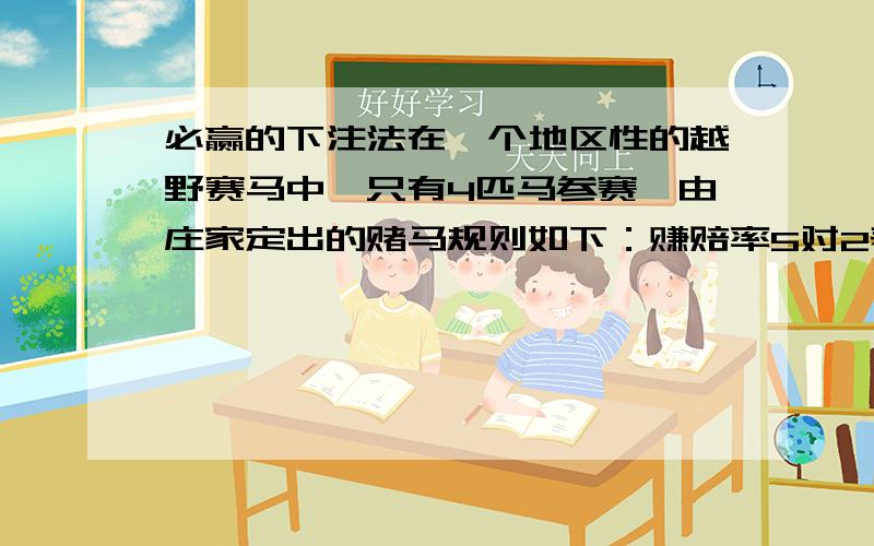 必赢的下注法在一个地区性的越野赛马中,只有4匹马参赛,由庄家定出的赌马规则如下：赚赔率5对2表示每2块赌金中,如果这匹马赢的话,下注者赢5块且能取回2块赌金.你该如何下注,使得不管比