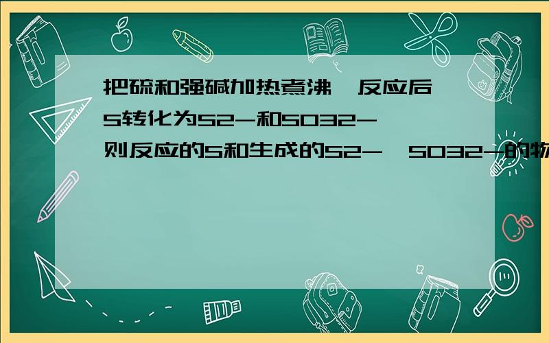 把硫和强碱加热煮沸,反应后,S转化为S2-和SO32-,则反应的S和生成的S2-,SO32-的物质的量之比为