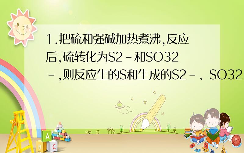 1.把硫和强碱加热煮沸,反应后,硫转化为S2-和SO32-,则反应生的S和生成的S2-、SO32-的物质的量之比为?为什么比是 3:2:1