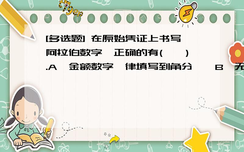 [多选题] 在原始凭证上书写阿拉伯数字,正确的有(　　).A、金额数字一律填写到角分　　B、无角分的,角位和分位可写“00”或者符号“—”　　C、有角无分的,分位应当写“0”　　D、有角无