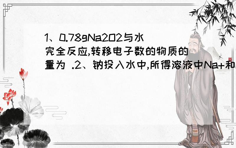 1、0.78gNa2O2与水完全反应,转移电子数的物质的量为 .2、钠投入水中,所得溶液中Na+和H2O个数比为1:100,则反应前钠与水的物质的量之比为 .