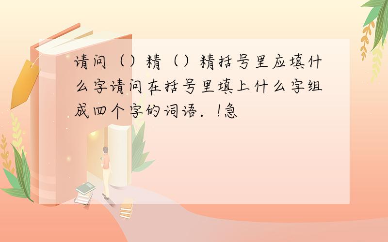 请问（）精（）精括号里应填什么字请问在括号里填上什么字组成四个字的词语．!急