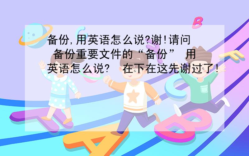 备份,用英语怎么说?谢!请问 备份重要文件的“备份” 用英语怎么说?  在下在这先谢过了!