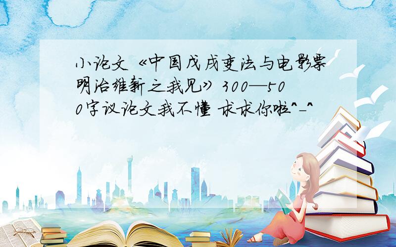 小论文《中国戊戌变法与电影票明治维新之我见》300—500字议论文我不懂 求求你啦^-^