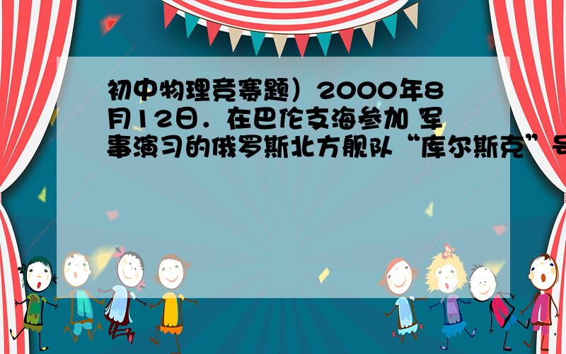 初中物理竞赛题）2000年8月12日．在巴伦支海参加 军事演习的俄罗斯北方舰队“库尔斯克”号核潜艇意外沉没,所有舱室都灌满了海水,艇上118名官兵全部遇难.引起了国际社会的普遍关注. 已知