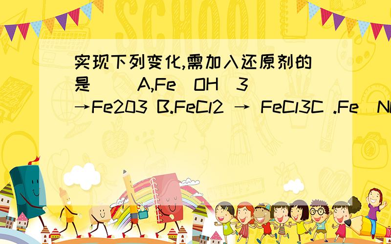 实现下列变化,需加入还原剂的是（ ）A,Fe(OH)3 →Fe203 B.FeCl2 → FeCl3C .Fe(NO3)3 → Fe(NO3)2 D.Fe203→FeCl3理由
