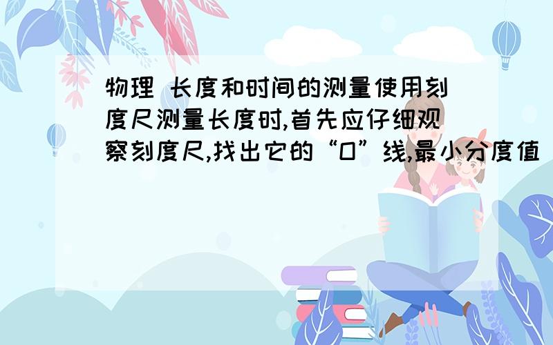 物理 长度和时间的测量使用刻度尺测量长度时,首先应仔细观察刻度尺,找出它的“O”线,最小分度值(即刻度 尺的每一小格,也就是刻度尺的准确程度)和量程.并注意： （1）使刻度尺有刻度线