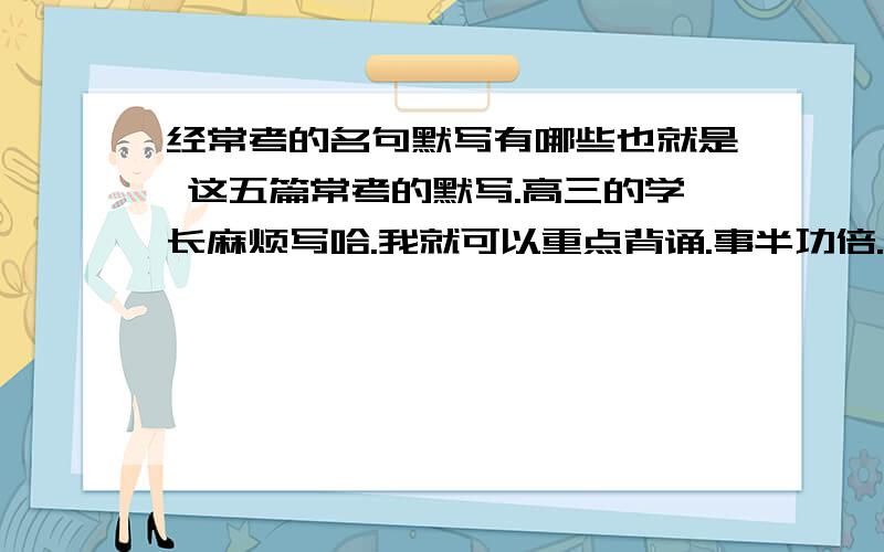 经常考的名句默写有哪些也就是 这五篇常考的默写.高三的学长麻烦写哈.我就可以重点背诵.事半功倍.你们有经验 还有哪些名句经常考吗?(答的时候不必太麻烦 以这样格式 ××××.×××× 只要