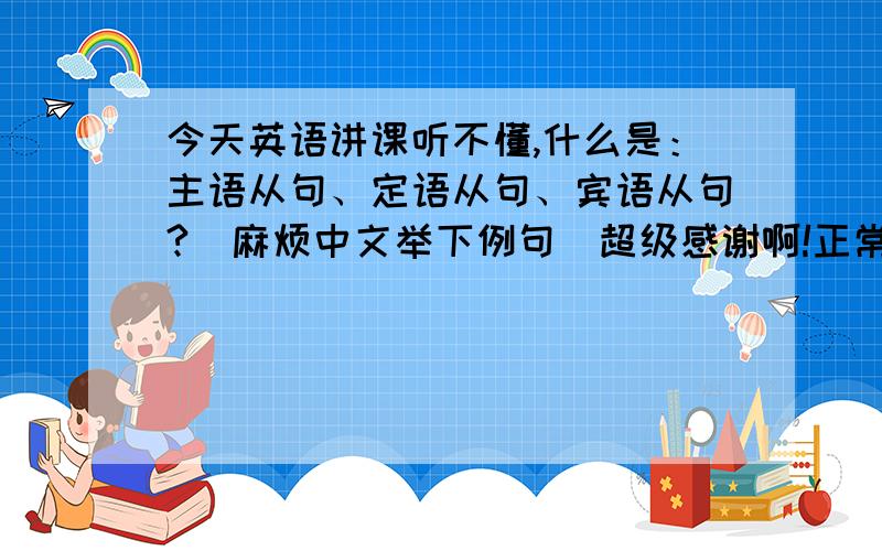 今天英语讲课听不懂,什么是：主语从句、定语从句、宾语从句?（麻烦中文举下例句）超级感谢啊!正常：“我想你”这句话什么是主谓宾?变成主语从句、定语从句、宾语从句怎么变?麻烦给