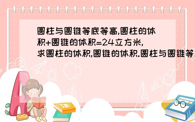 圆柱与圆锥等底等高,圆柱的体积+圆锥的体积=24立方米,求圆柱的体积,圆锥的体积.圆柱与圆锥等底等高,圆柱的体积－圆锥的体积=18立方米,求圆柱的体积,圆锥的体积.