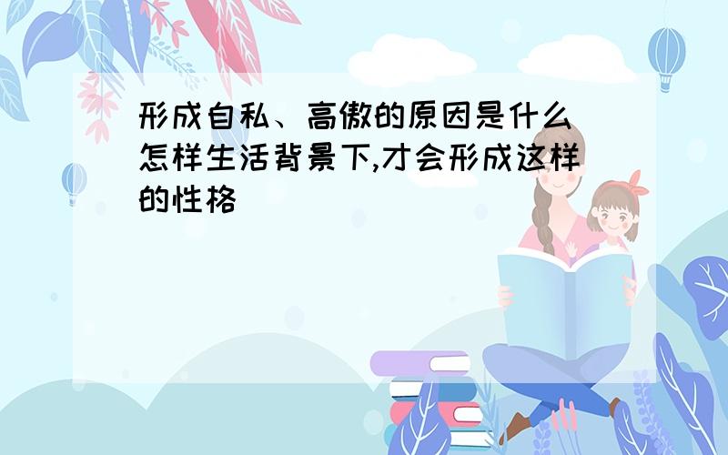 形成自私、高傲的原因是什么（怎样生活背景下,才会形成这样的性格）